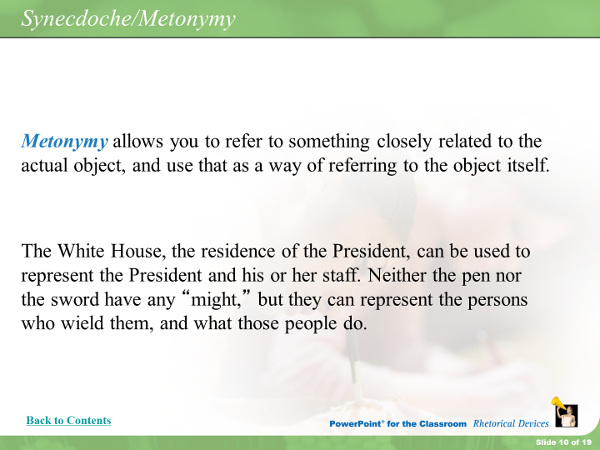 Metonymy allows you to refer to something closely related to the actual objectm and use that as a way of referring to the object itself. The White House, the residence of the President, can be used to represent the President and his or her staff. Neither the pen nor the sword have any might, but they can represent the persons who wield them, and what those people do.