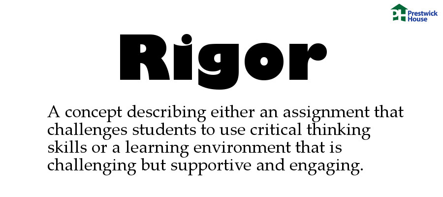 Rigor: A concept describing either an assignment that challenges students to use critical thinking skills or a learning environment that is challenging but supportive and engaging.